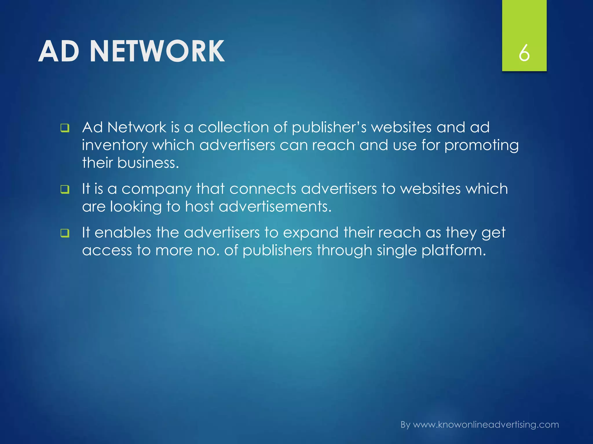 AD NETWORK
 Ad Network is a collection of publisher’s websites and ad
inventory which advertisers can reach and use for promoting
their business.
 It is a company that connects advertisers to websites which
are looking to host advertisements.
 It enables the advertisers to expand their reach as they get
access to more no. of publishers through single platform.
6
 