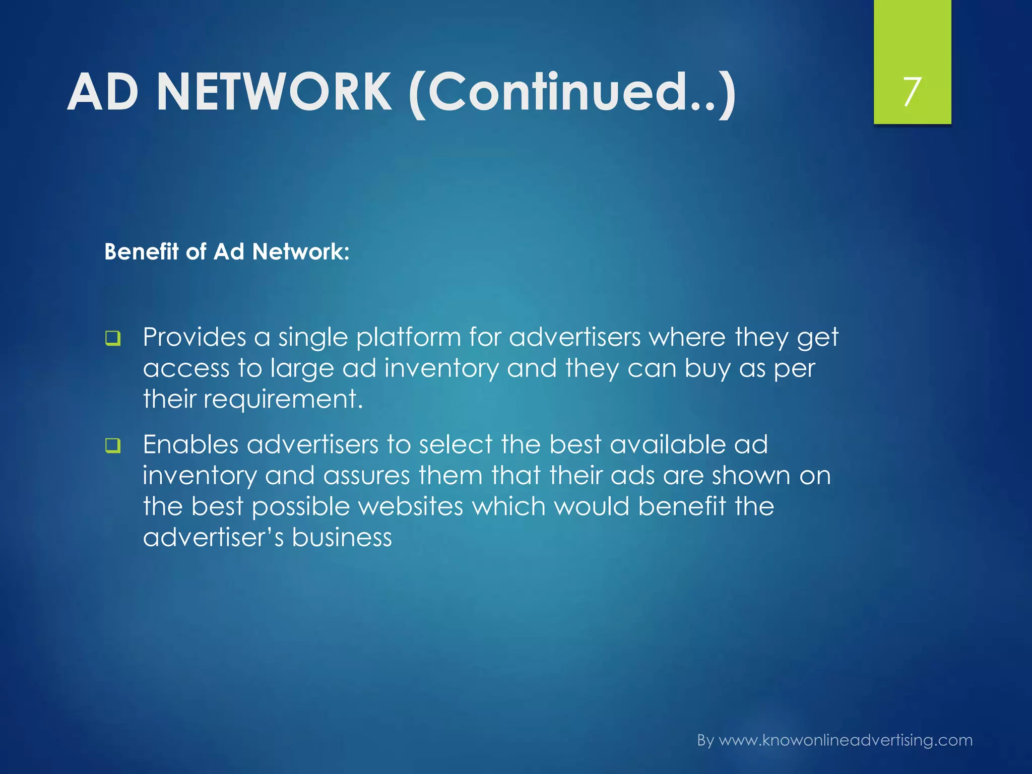 AD NETWORK (Continued..)
Benefit of Ad Network:
 Provides a single platform for advertisers where they get
access to large ad inventory and they can buy as per
their requirement.
 Enables advertisers to select the best available ad
inventory and assures them that their ads are shown on
the best possible websites which would benefit the
advertiser’s business
7
 