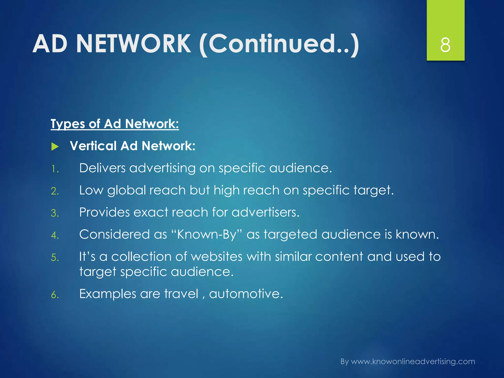 AD NETWORK (Continued..)
Types of Ad Network:
 Vertical Ad Network:
1. Delivers advertising on specific audience.
2. Low global reach but high reach on specific target.
3. Provides exact reach for advertisers.
4. Considered as “Known-By” as targeted audience is known.
5. It’s a collection of websites with similar content and used to
target specific audience.
6. Examples are travel , automotive.
8
 