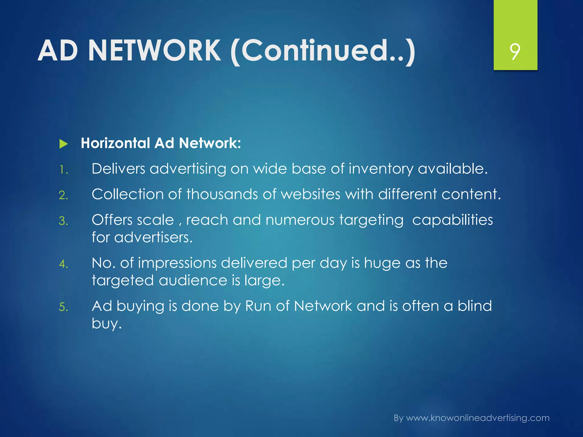 AD NETWORK (Continued..)
 Horizontal Ad Network:
1. Delivers advertising on wide base of inventory available.
2. Collection of thousands of websites with different content.
3. Offers scale , reach and numerous targeting capabilities
for advertisers.
4. No. of impressions delivered per day is huge as the
targeted audience is large.
5. Ad buying is done by Run of Network and is often a blind
buy.
9
 