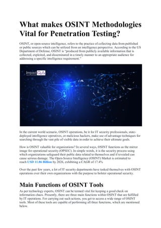 What makes OSINT Methodologies
Vital for Penetration Testing?
OSINT, or open-source intelligence, refers to the practice of collecting data from published
or public sources which can be utilized from an intelligence perspective. According to the US
Department of Defense, OSINT is “produced from publicly available information that is
collected, exploited, and disseminated in a timely manner to an appropriate audience for
addressing a specific intelligence requirement.”
In the current world scenario, OSINT operations, be it for IT security professionals, state-
deployed intelligence operatives, or malicious hackers, make use of advantage techniques for
searching through the vast pile of visible data in order to achieve their ultimate goals.
How is OSINT valuable for organizations? In several ways, OSINT functions as the mirror
image for operational security (OPSEC). In simple words, it is the security process using
which organizations safeguard their public data related to themselves and if revealed can
cause serious damage. The Open-Source Intelligence (OSINT) Market is estimated to
reach USD 11.86 Billion by 2026, exhibiting a CAGR of 17.4%
Over the past few years, a lot of IT security departments have tasked themselves with OSINT
operations over their own organizations with the purpose to bolster operational security.
Main Functions of OSINT Tools
As per technology experts, OSINT can be termed vital for keeping a good check on
information chaos. Presently, there are three main functions within OSINT that are fulfilled
by IT operations. For carrying out such actions, you get to access a wide range of OSINT
tools. Most of these tools are capable of performing all three functions, which are mentioned
below.
 