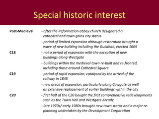 Special historic interest Post-Medieval - after the Reformation abbey church designated a      cathedral and town gains city status - period of limited expansion although restoration brought a      wave of new building including the Guildhall, erected 1669 C18 - not a period of expansion with the exception of new      buildings along Westgate - buildings within the medieval town re-built and re-fronted,      including those around Cathedral Square C19 - period of rapid expansion, catalysed by the arrival of the    railway in 1845 - new areas of expansion, particularly along Cowgate as well    as extensive replacement of earlier buildings within the city C20 -  first half of the C20 bought the first comprehensive redevelopments    such as the Town Hall and Westgate Arcade - late 1970s/ early 1980s brought new town status and a major re-   planning undertaken by the Development Corporation 