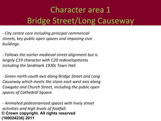 Character area 1 Bridge Street/Long Causeway - City centre core including principal commercial streets, key public open spaces and imposing civic buildings.  - Follows the earlier medieval street alignment but is largely C19 character with C20 redevelopments including the landmark 1930s Town Hall.  - Green north-south axis along Bridge Street and Long Causeway which meets the stone east-west axis along Cowgate and Church Street, including the public open spaces of Cathedral Square.  - Animated pedestrianised spaces with lively street activities and high levels of footfall.  © Crown copyright. All rights reserved (100024236) 2011 