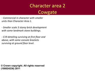 Character area 2 Cowgate Commercial in character with smaller units than Character Area 1. Smaller scale 3 storey brick development with some landmark stone buildings. - C19 detailing surviving at first floor and above, with some console brackets surviving at ground floor level. © Crown copyright. All rights reserved (100024236) 2011 
