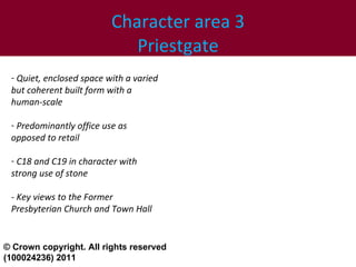 Character area 3 Priestgate Quiet, enclosed space with a varied but coherent built form with a human-scale  Predominantly office use as opposed to retail C18 and C19 in character with strong use of stone - Key views to the Former  Presbyterian Church and Town Hall © Crown copyright. All rights reserved (100024236) 2011 