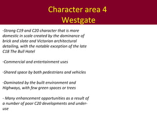 Character area 4  Westgate Strong C19 and C20 character that is more domestic in scale created by the dominance of brick and slate and Victorian architectural detailing, with the notable exception of the late C18 The Bull Hotel Commercial and entertainment uses Shared space by both pedestrians and vehicles Dominated by the built environment and Highways, with few green spaces or trees - Many enhancement opportunities as a result of a number of poor C20 developments and under-use  