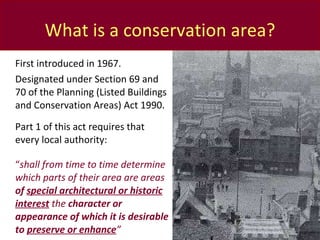 What is a conservation area? First introduced in 1967. Designated under Section 69 and 70 of the Planning (Listed Buildings and Conservation Areas) Act 1990.  Part 1 of this act requires that every local authority: “ shall from time to time determine which parts of their area are areas  of  special architectural or historic interest   the  character or appearance of which it is desirable to  preserve or enhance ” 