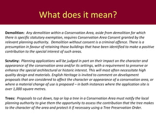 What does it mean? Demolition:    Any demolition within a Conservation Area, aside from demolition for which there is specific statutory exemption, requires Conservation Area Consent granted by the relevant planning authority.  Demolition without consent is a criminal offence. There is a presumption in favour of retaining those buildings that have been identified to make a positive contribution to the special interest of such areas.  Scrutiny:  Planning applications will be judged in part on their  impact on the character and appearance of the conservation area and/or its settings, with a requirement to preserve or enhance the special architectural or historic interest. This will most often necessitate high quality design and materials. English Heritage is invited to comment on development proposals that are considered to affect the character or appearance of a conservation area, or where a material change of use is proposed – in both instances where the application site is over 1,000 square  metres .  Trees:  Proposals  to cut down, top or lop a tree in a Conservation Area must notify the local planning authority to give them the opportunity to assess the contribution that the tree makes to the character of the area and protect it if necessary using a Tree Preservation Order. 