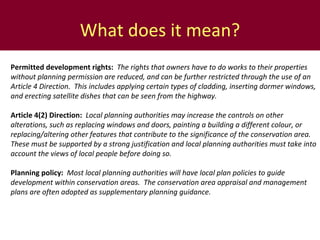 What does it mean? Permitted development rights:  The rights that owners have to do works to their properties without planning permission are reduced, and can be further restricted through the use of an Article 4 Direction.  This includes applying  certain types of cladding, inserting dormer windows, and erecting satellite dishes that can be seen from the highway.   Article 4(2) Direction:  Local planning authorities may increase the controls on other alterations, such as replacing windows and doors, painting a building a different colour, or replacing/altering other features that contribute to the significance of the conservation area.  These must be supported by a strong justification and local planning authorities must take into account the views of local people before doing so. Planning policy:  Most local planning authorities will have local plan policies to guide development within conservation areas.  The conservation area appraisal and management plans are often adopted as supplementary planning guidance.  