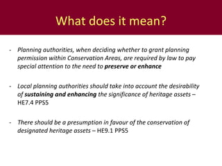 What does it mean? - Planning authorities, when deciding whether to grant planning permission within Conservation Areas, are required by law to pay special attention to the need to  preserve or enhance - Local planning authorities should take into account the desirability of  sustaining and enhancing  the significance of heritage assets  – HE7.4 PPS5 - There should be a presumption in favour of the conservation of designated heritage assets  – HE9.1 PPS5 