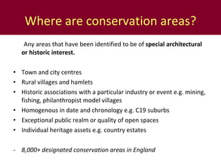 Where are conservation areas? Any areas that have been identified to be of  special architectural or historic interest.  Town and city centres Rural villages and hamlets Historic associations with a particular industry or event e.g. mining, fishing, philanthropist model villages Homogenous in date and chronology e.g. C19 suburbs Exceptional public realm or quality of open spaces Individual heritage assets e.g. country estates 8,000+ designated conservation areas in England 