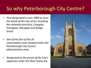 So why Peterborough City Centre? First designated in June 1969 to cover the whole of the city centre including the cathedral precincts, Cowgate, Priestgate, Westgate and Bridge Street. One of the first of the 29 conservation areas located within the Peterborough City Council administrative area. Designated at the outset of the City’s expansion under the New Towns Act.  