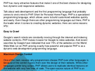 PHP has many attractive features that make it one of the best choices for designing
fast, dynamic and responsive websites.
Talk about web development and the first programming language that probably
comes to one’s mind is PHP. Short for Personal Home Page, PHP is a specialized
programming language, which allows users to build customized websites quickly
and easily. Even though there are other programming languages out there, PHP is
the leader when it comes to creating dynamic websites. Here are some reasons
why:
Easy to Crawl
Google’s search robots are constantly moving through the internet and indexing
website contents. PHP makes it easier for Google to index websites. And recent
searches by Google have indicated that over 75% of the websites on the World
Wide Web run on PHP, proving exactly how powerful and popular PHP is as a
dynamic web development programming language.
Maximum Design Control
One of the main reasons why programmers choose PHP over other languages is
because of the control it gives them over the design of their website. While other
languages prefer long scripts, PHP allows users to replicate identical features on
the website with very few lines of code. The open-source nature of PHP is an
 