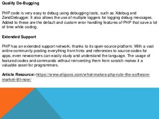 Quality De-Bugging
PHP code is very easy to debug using debugging tools, such as Xdebug and
ZendDebugger. It also allows the use of multiple loggers for logging debug messages.
Added to these are the default and custom error handling features of PHP that save a lot
of time while coding.
Extended Support
PHP has an extended support network, thanks to its open-source platform. With a vast
online community posting everything from hints and references to source codes for
apps, even newcomers can easily study and understand the language. The usage of
featured codes and commands without reinventing them from scratch makes it a
valuable asset for programmers.
Article Resource:-https://www.eligocs.com/what-makes-php-rule-the-software-
market-till-now/
 