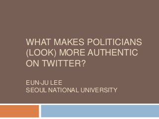 WHAT MAKES POLITICIANS
(LOOK) MORE AUTHENTIC
ON TWITTER?
EUN-JU LEE
SEOUL NATIONAL UNIVERSITY
 