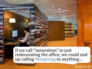 If	
  we	
  call	
  “innovation”	
  to	
  just	
  
redecorating	
  the	
  of0ice,	
  we	
  could	
  end	
  
up	
  calling	
  #inspiring	
  to	
  anything…	
  	
  
@agalorda
 