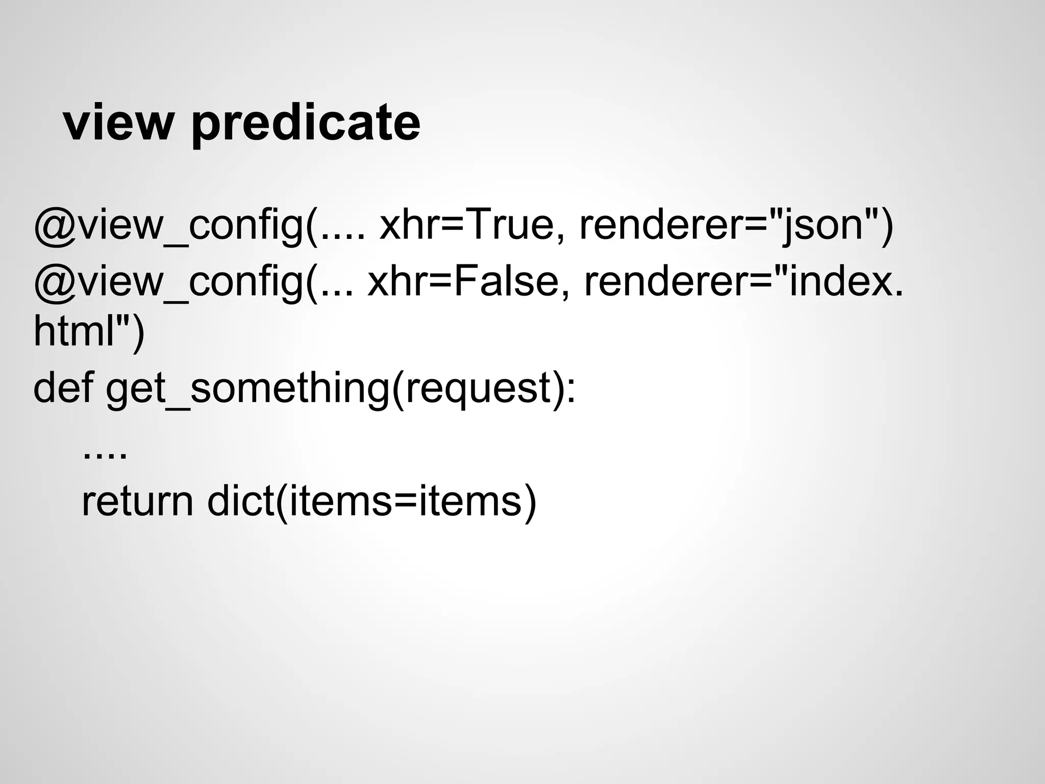 view predicate
@view_config(.... xhr=True, renderer="json")
@view_config(... xhr=False, renderer="index.
html")
def get_something(request):
  ....
  return dict(items=items)
 