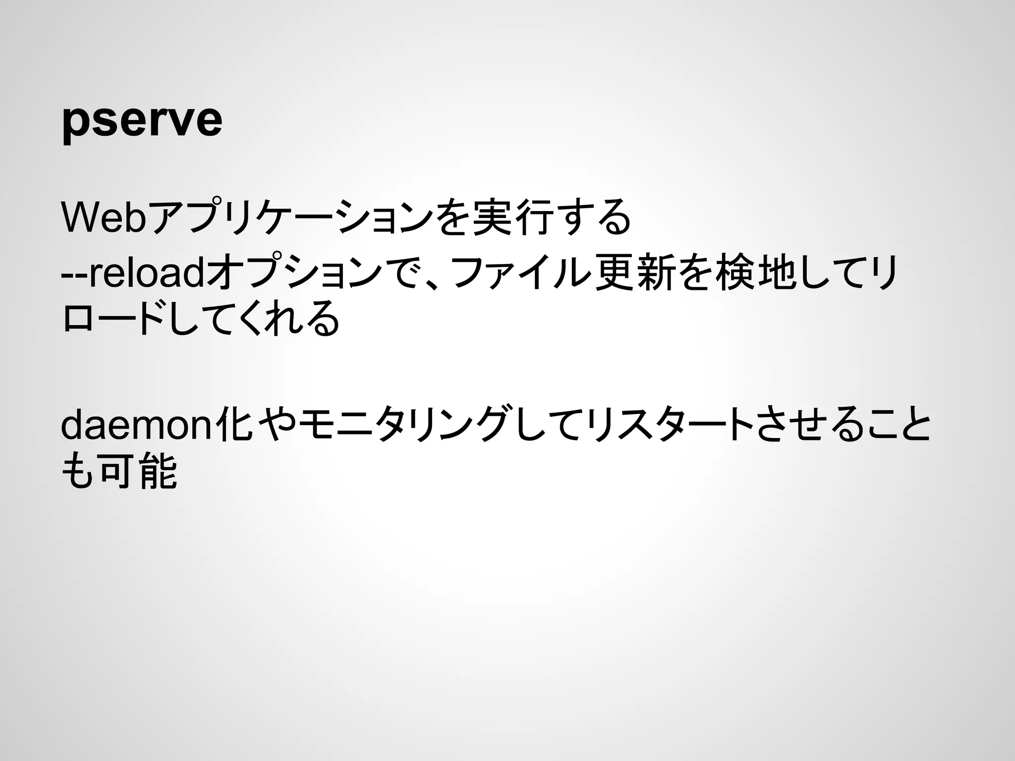 pserve
Webアプリケーションを実行する
--reloadオプションで、ファイル更新を検地してリ
ロードしてくれる

daemon化やモニタリングしてリスタートさせること
も可能
 