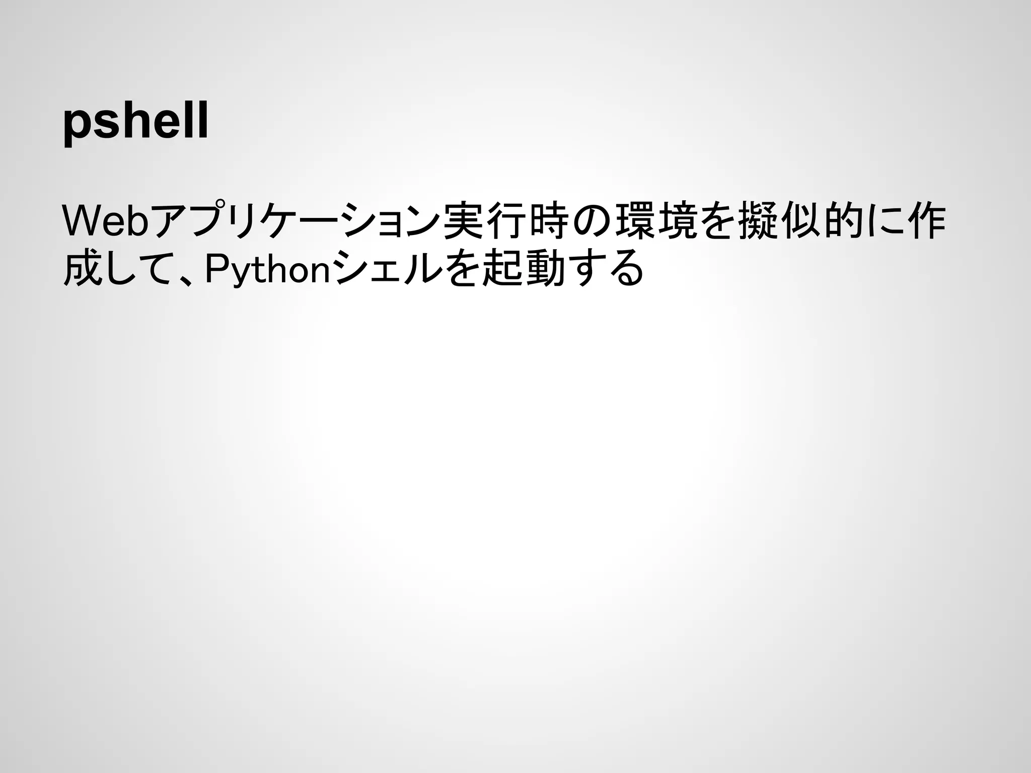 pshell
Webアプリケーション実行時の環境を擬似的に作
成して、Pythonシェルを起動する
 