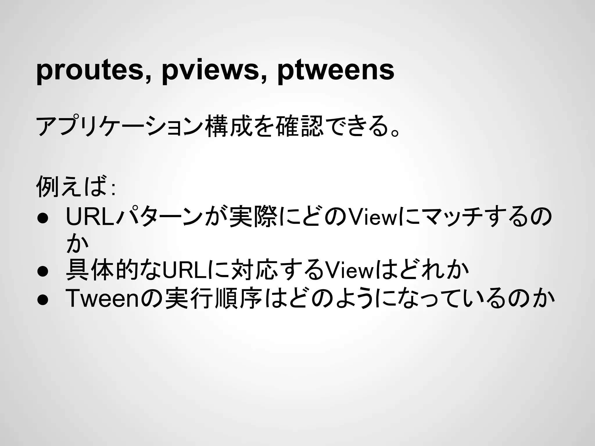 proutes, pviews, ptweens
アプリケーション構成を確認できる。

例えば：
● URLパターンが実際にどのViewにマッチするの
  か
● 具体的なURLに対応するViewはどれか
● Tweenの実行順序はどのようになっているのか
 