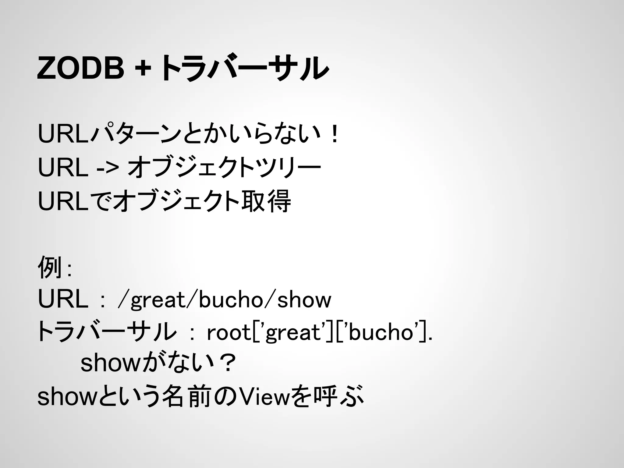 ZODB + トラバーサル

URLパターンとかいらない！
URL -> オブジェクトツリー
URLでオブジェクト取得

例：
URL ： /great/bucho/show
トラバーサル ： root['great']['bucho'].
   showがない？
showという名前のViewを呼ぶ
 