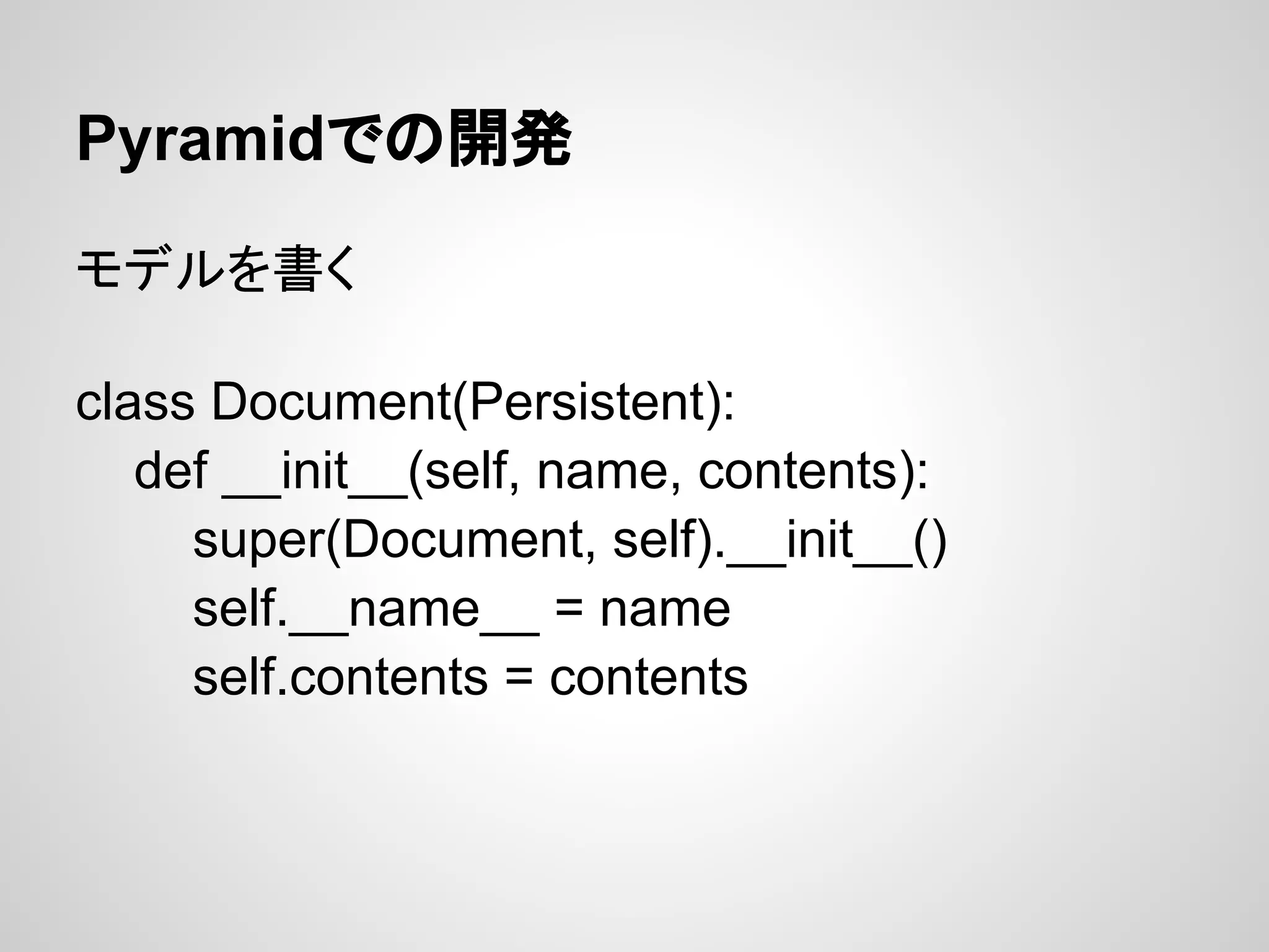 Pyramidでの開発

モデルを書く

class Document(Persistent):
   def __init__(self, name, contents):
     super(Document, self).__init__()
     self.__name__ = name
     self.contents = contents
 