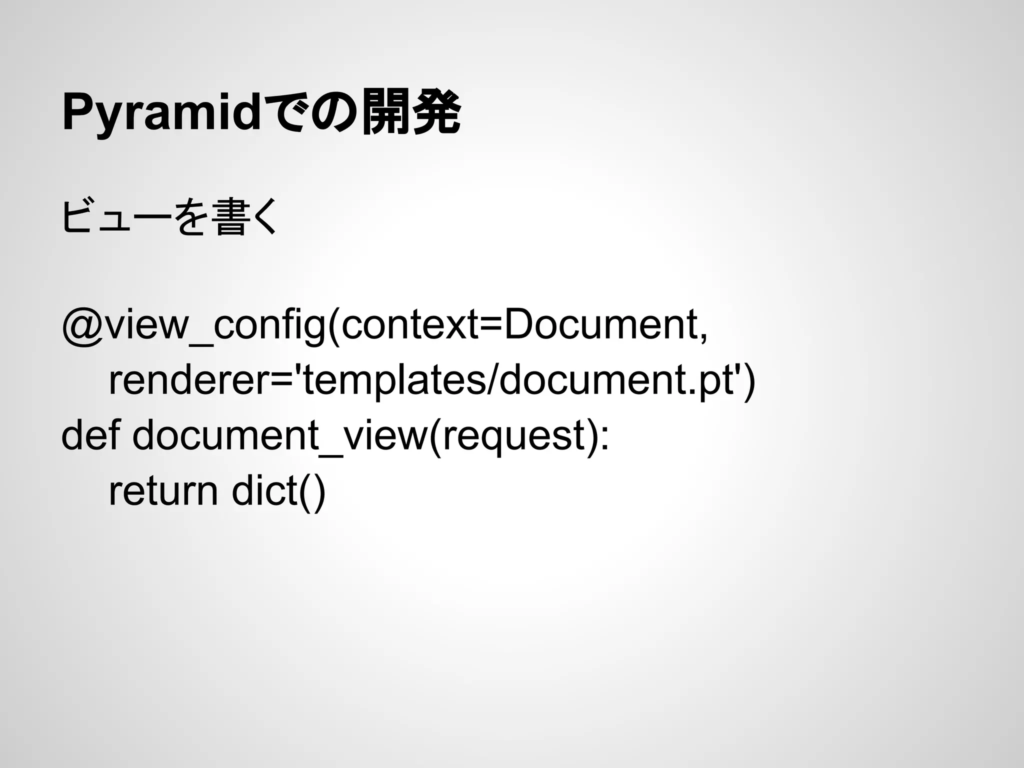 Pyramidでの開発

ビューを書く

@view_config(context=Document,
  renderer='templates/document.pt')
def document_view(request):
  return dict()
 