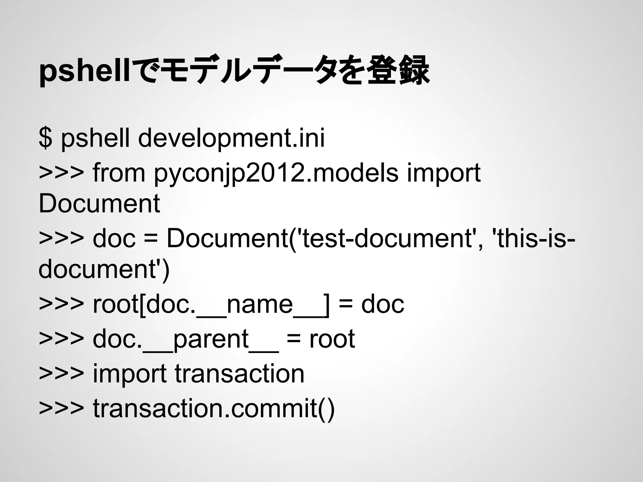 pshellでモデルデータを登録

$ pshell development.ini
>>> from pyconjp2012.models import
Document
>>> doc = Document('test-document', 'this-is-
document')
>>> root[doc.__name__] = doc
>>> doc.__parent__ = root
>>> import transaction
>>> transaction.commit()
 