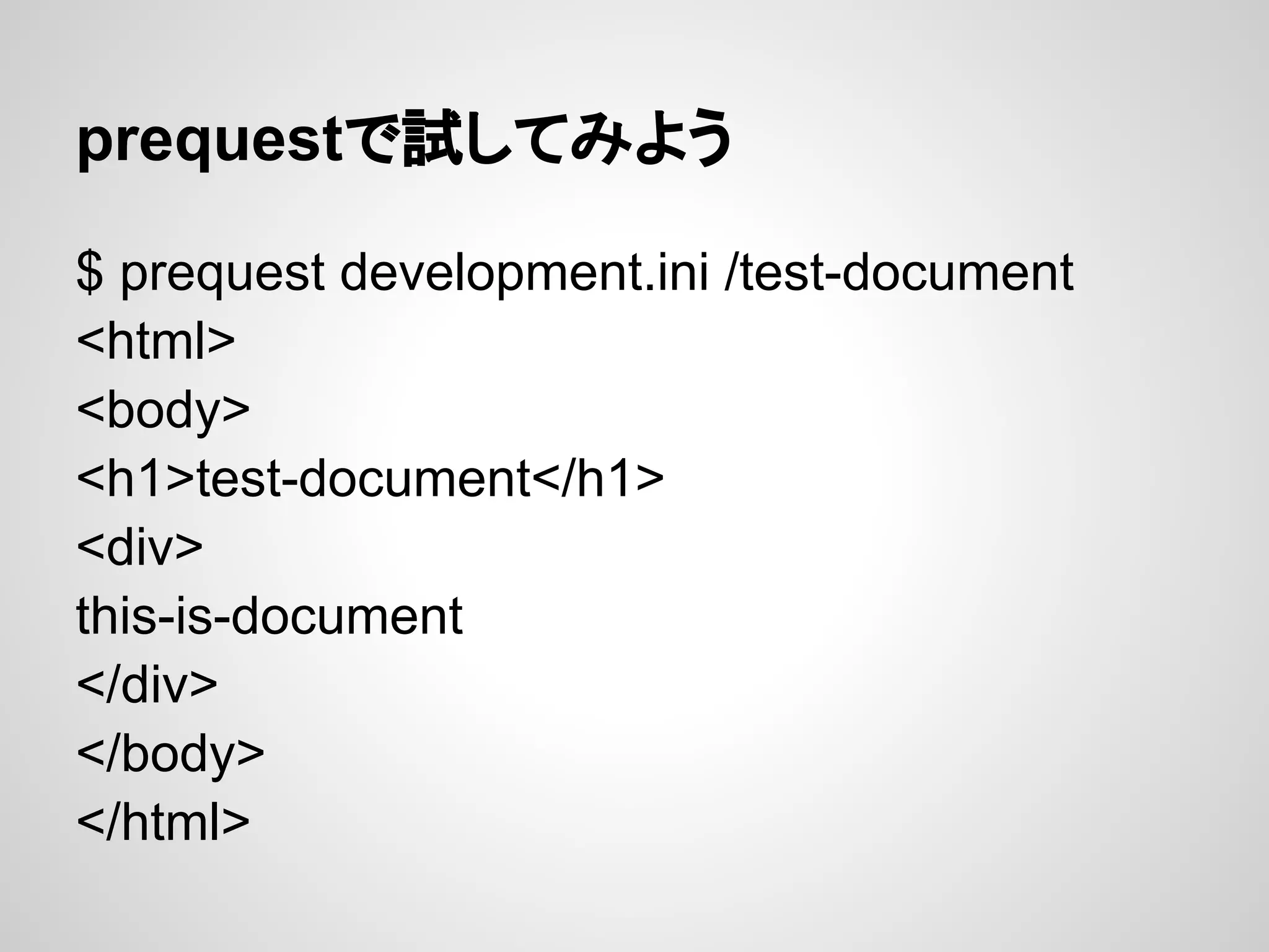 prequestで試してみよう

$ prequest development.ini /test-document
<html>
<body>
<h1>test-document</h1>
<div>
this-is-document
</div>
</body>
</html>
 