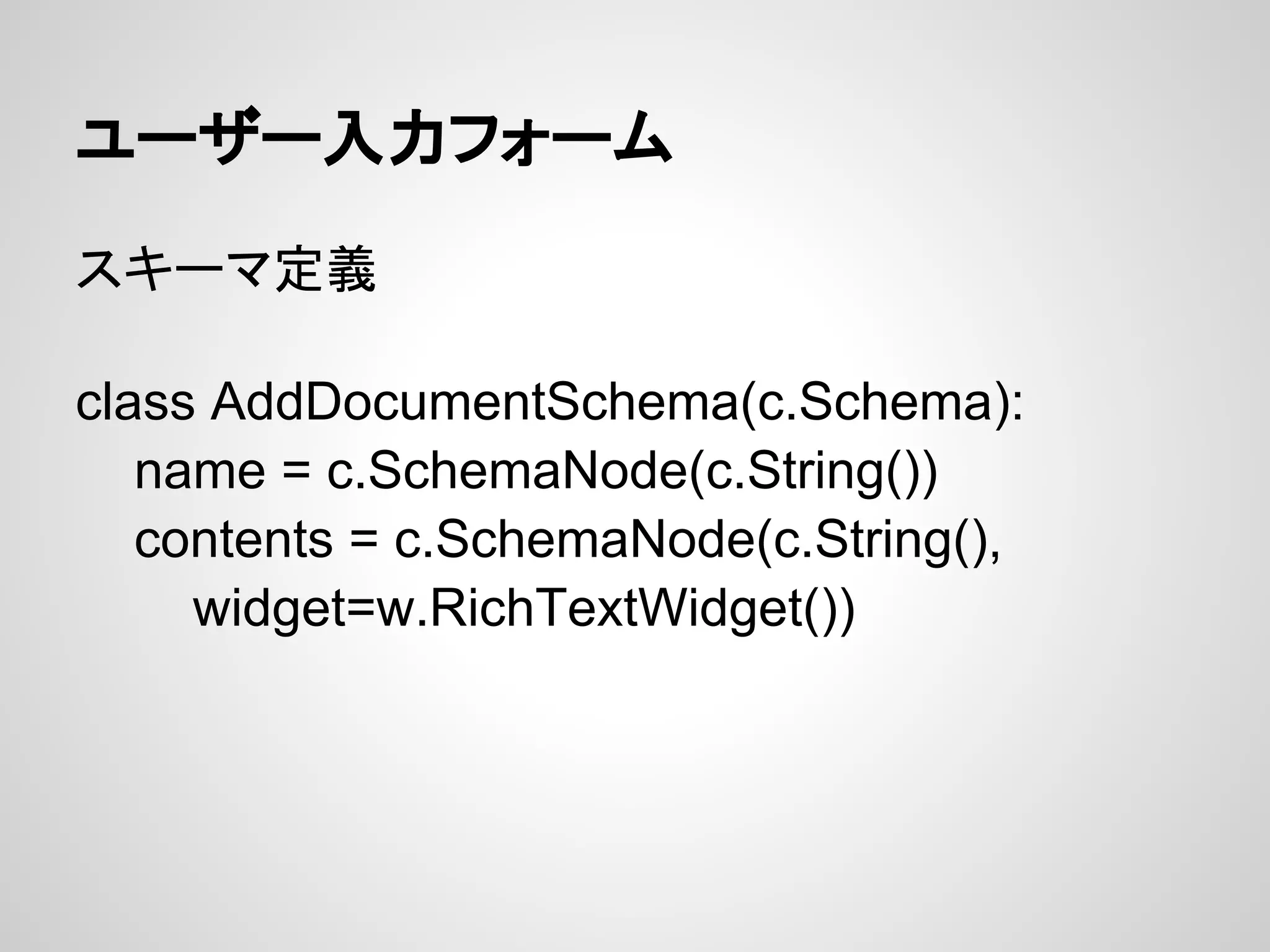 ユーザー入力フォーム

スキーマ定義

class AddDocumentSchema(c.Schema):
   name = c.SchemaNode(c.String())
   contents = c.SchemaNode(c.String(),
     widget=w.RichTextWidget())
 