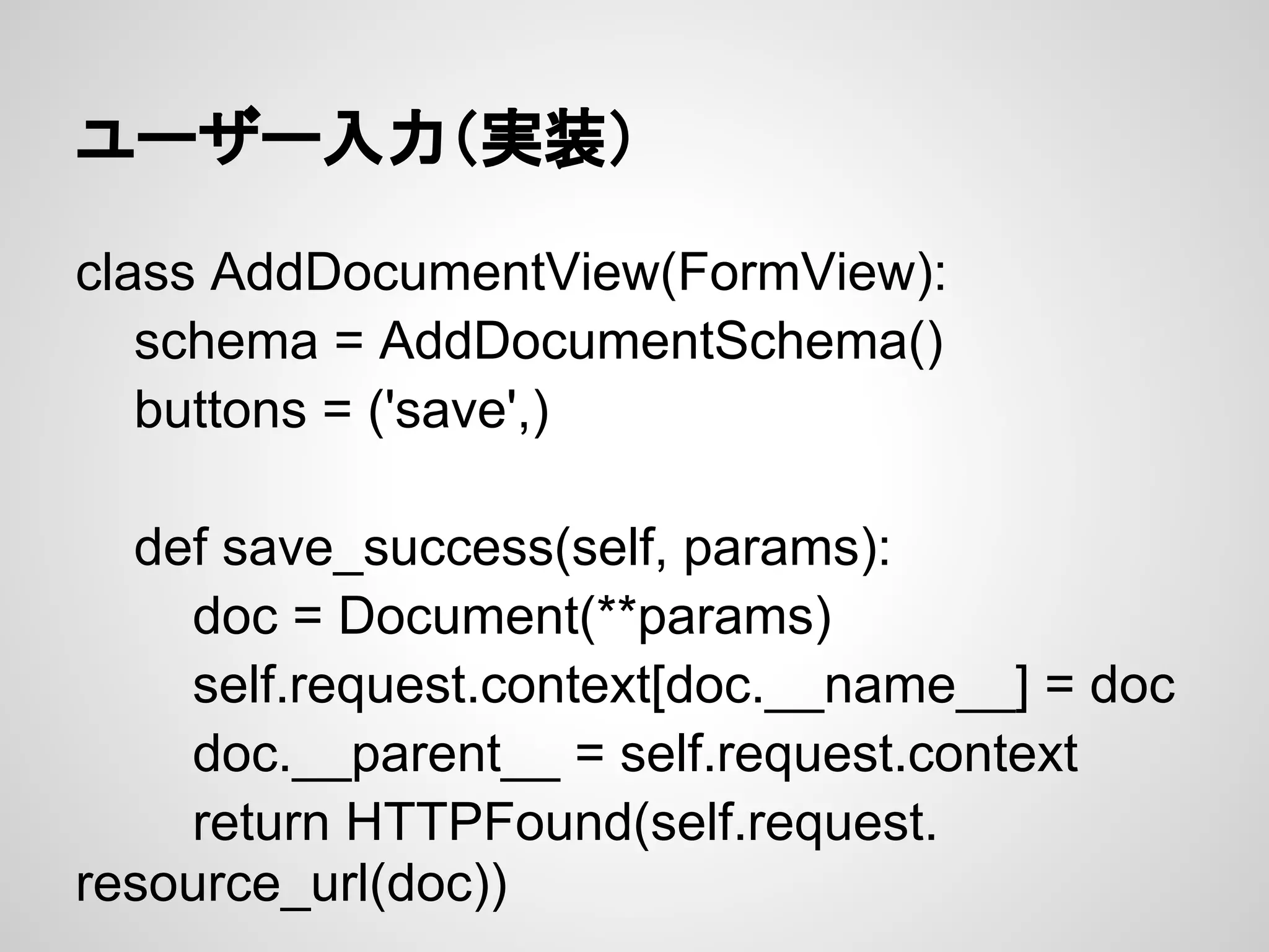 ユーザー入力（実装）

class AddDocumentView(FormView):
   schema = AddDocumentSchema()
   buttons = ('save',)

  def save_success(self, params):
    doc = Document(**params)
    self.request.context[doc.__name__] = doc
    doc.__parent__ = self.request.context
    return HTTPFound(self.request.
resource_url(doc))
 