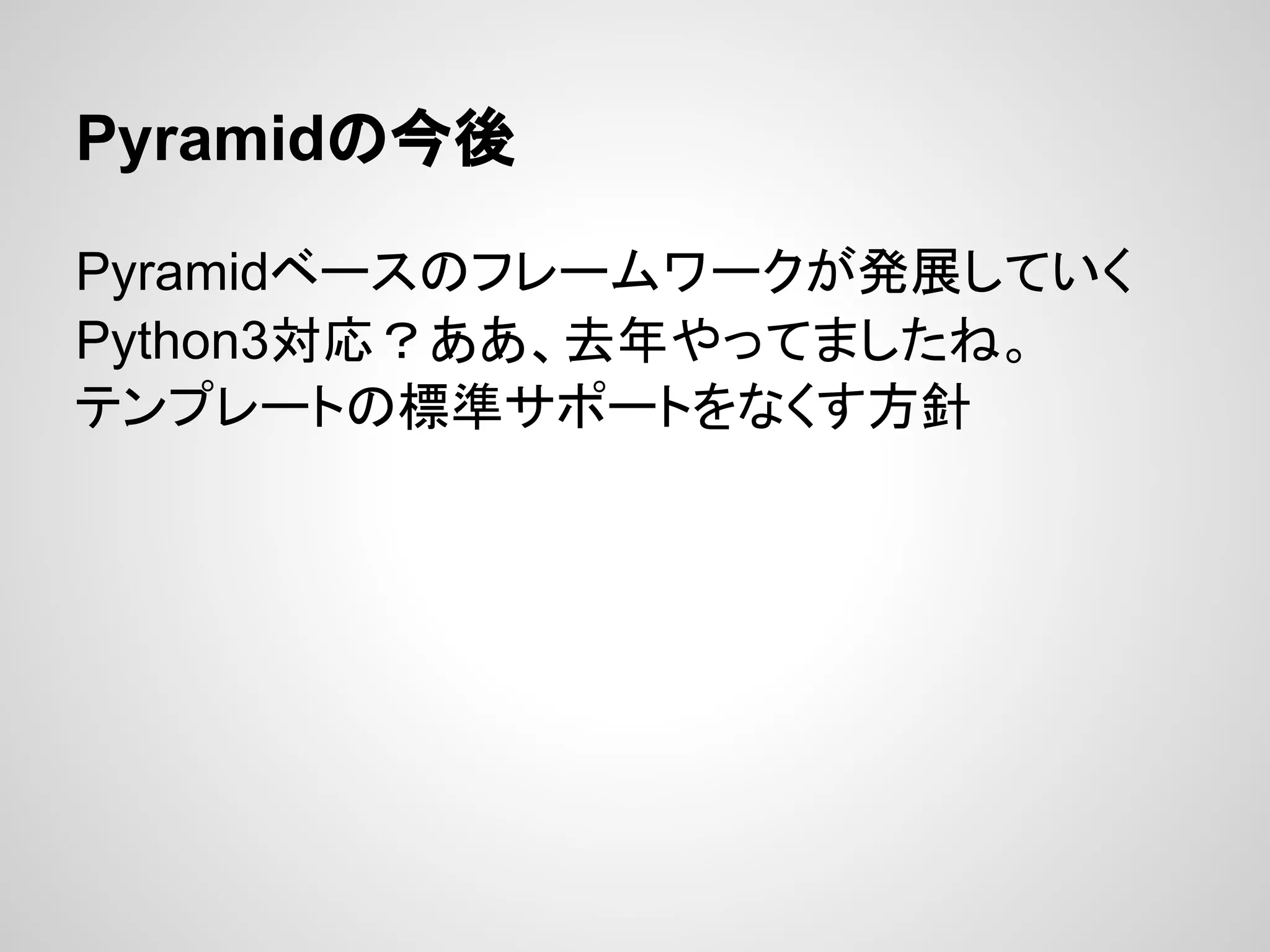 Pyramidの今後

Pyramidベースのフレームワークが発展していく
Python3対応？ああ、去年やってましたね。
テンプレートの標準サポートをなくす方針
 
