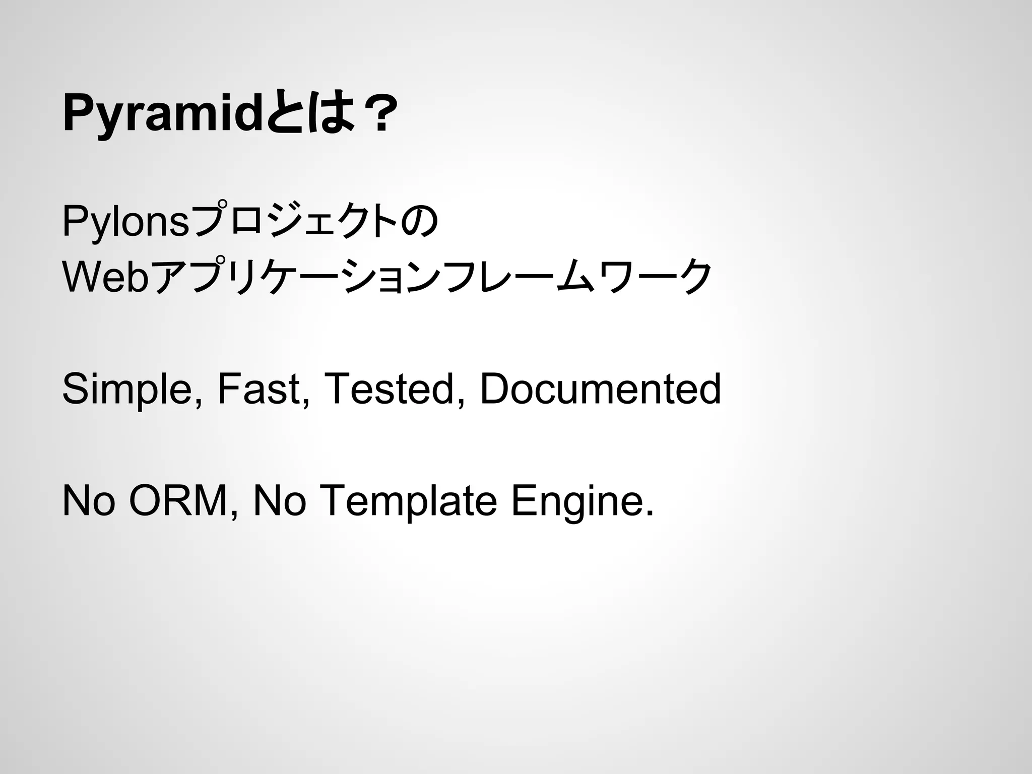 Pyramidとは？

Pylonsプロジェクトの
Webアプリケーションフレームワーク

Simple, Fast, Tested, Documented

No ORM, No Template Engine.
 
