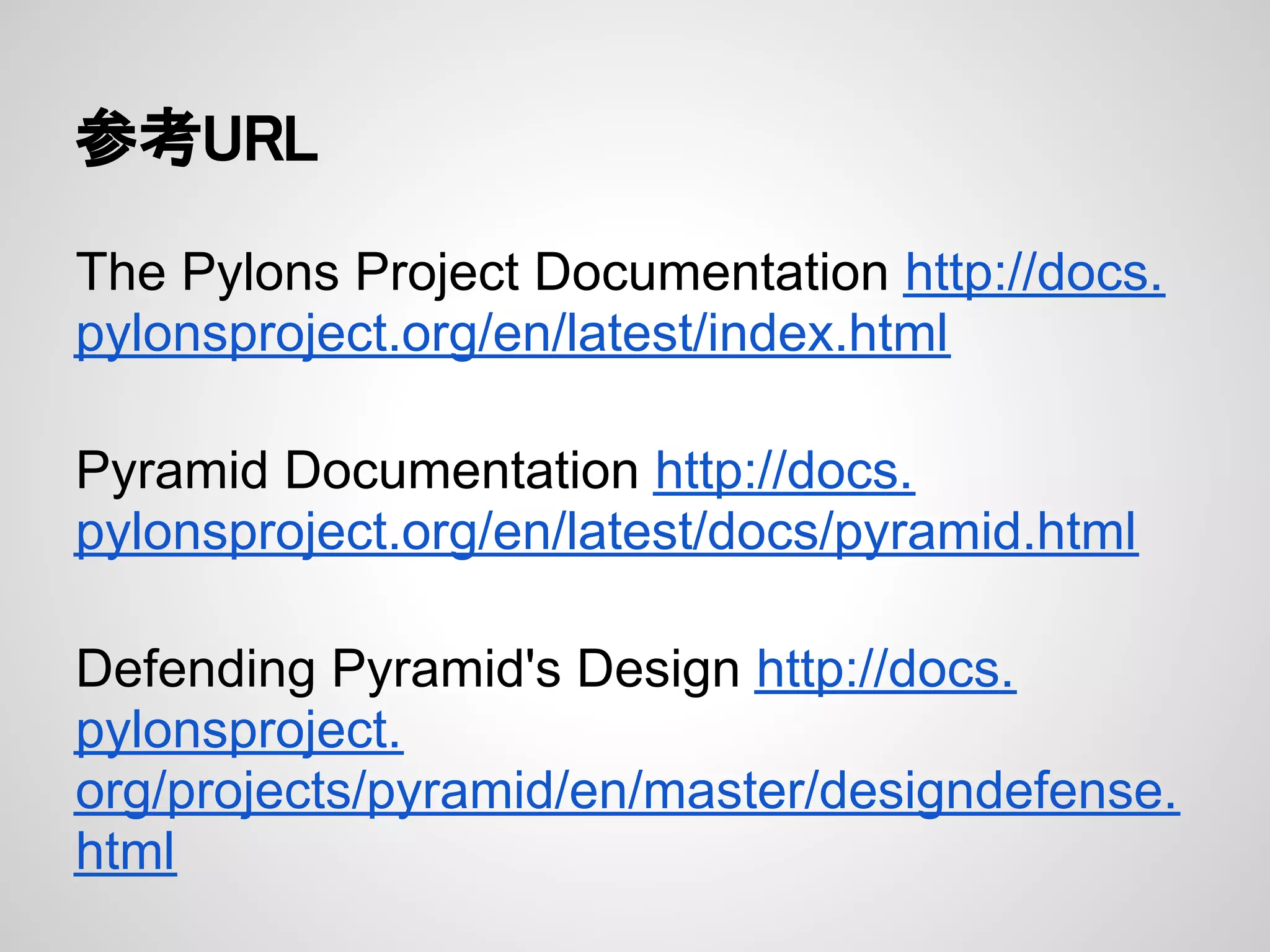 参考URL

The Pylons Project Documentation http://docs.
pylonsproject.org/en/latest/index.html

Pyramid Documentation http://docs.
pylonsproject.org/en/latest/docs/pyramid.html

Defending Pyramid's Design http://docs.
pylonsproject.
org/projects/pyramid/en/master/designdefense.
html
 