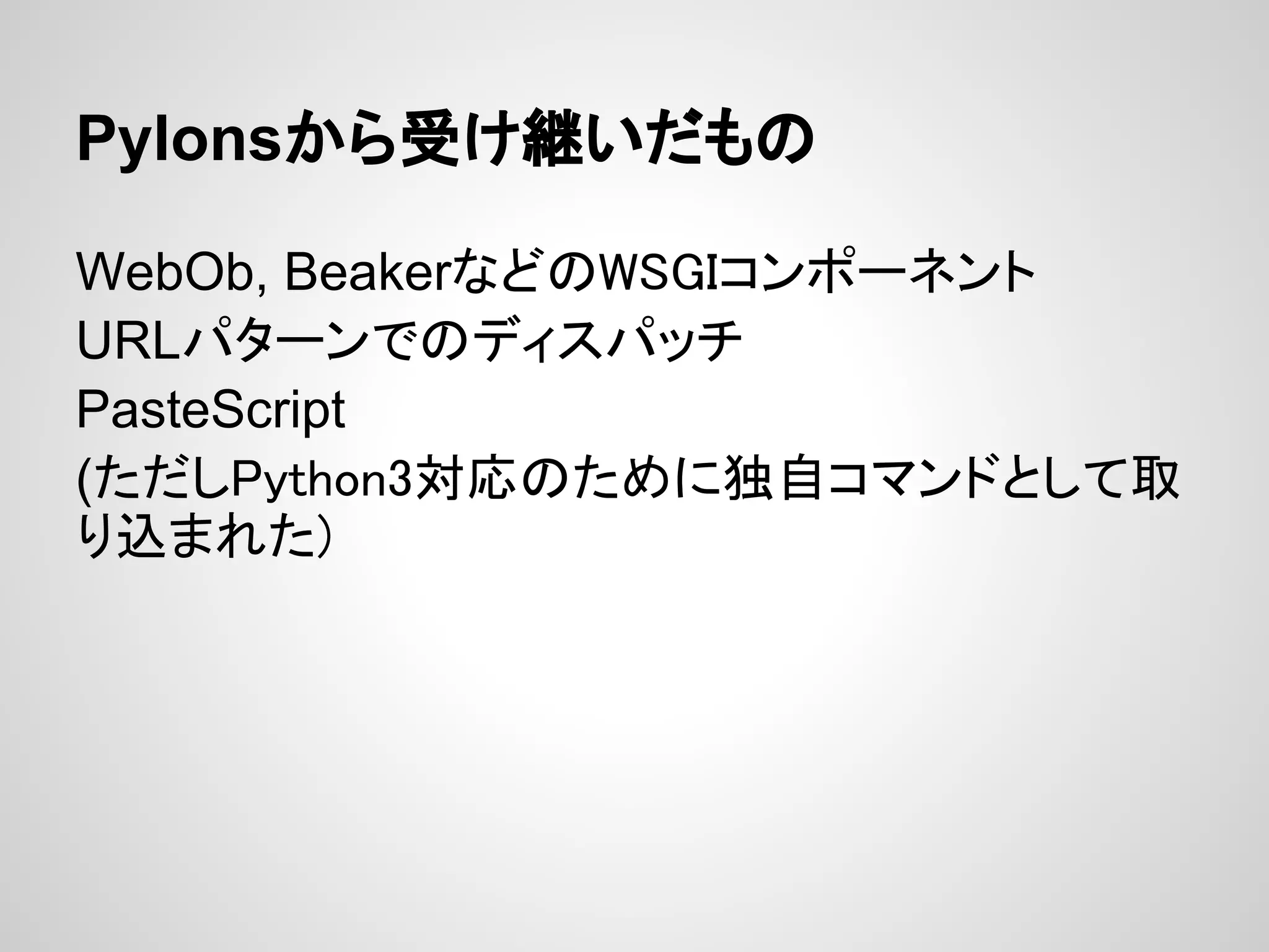 Pylonsから受け継いだもの

WebOb, BeakerなどのWSGIコンポーネント
URLパターンでのディスパッチ
PasteScript
(ただしPython3対応のために独自コマンドとして取
り込まれた)
 