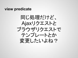 view predicate

       同じ処理だけど、
       Ajaxリクエストと
      ブラウザリクエストで
       テンプレートとか
       変更したいよね？
 