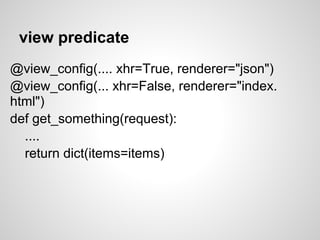 view predicate
@view_config(.... xhr=True, renderer="json")
@view_config(... xhr=False, renderer="index.
html")
def get_something(request):
  ....
  return dict(items=items)
 