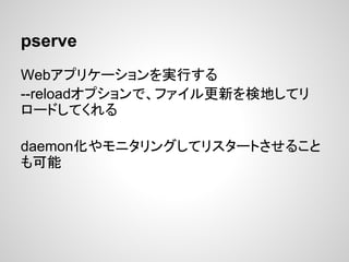 pserve
Webアプリケーションを実行する
--reloadオプションで、ファイル更新を検地してリ
ロードしてくれる

daemon化やモニタリングしてリスタートさせること
も可能
 