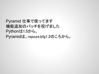 Pyramid 仕事で使ってます
機能追加のパッチを投げました
Pythonは1.5から。
Pyramidは、repoze.bfg1.2のころから。
 