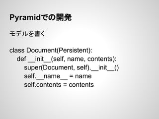 Pyramidでの開発

モデルを書く

class Document(Persistent):
   def __init__(self, name, contents):
     super(Document, self).__init__()
     self.__name__ = name
     self.contents = contents
 
