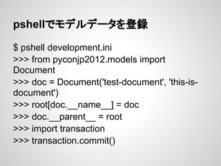 pshellでモデルデータを登録

$ pshell development.ini
>>> from pyconjp2012.models import
Document
>>> doc = Document('test-document', 'this-is-
document')
>>> root[doc.__name__] = doc
>>> doc.__parent__ = root
>>> import transaction
>>> transaction.commit()
 