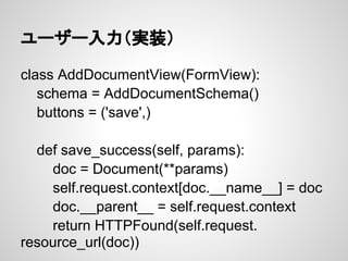 ユーザー入力（実装）

class AddDocumentView(FormView):
   schema = AddDocumentSchema()
   buttons = ('save',)

  def save_success(self, params):
    doc = Document(**params)
    self.request.context[doc.__name__] = doc
    doc.__parent__ = self.request.context
    return HTTPFound(self.request.
resource_url(doc))
 