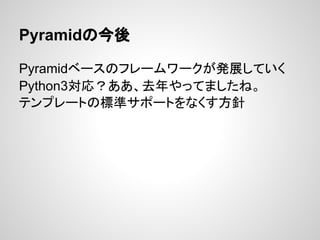 Pyramidの今後

Pyramidベースのフレームワークが発展していく
Python3対応？ああ、去年やってましたね。
テンプレートの標準サポートをなくす方針
 