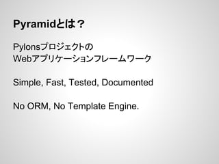 Pyramidとは？

Pylonsプロジェクトの
Webアプリケーションフレームワーク

Simple, Fast, Tested, Documented

No ORM, No Template Engine.
 