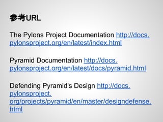 参考URL

The Pylons Project Documentation http://docs.
pylonsproject.org/en/latest/index.html

Pyramid Documentation http://docs.
pylonsproject.org/en/latest/docs/pyramid.html

Defending Pyramid's Design http://docs.
pylonsproject.
org/projects/pyramid/en/master/designdefense.
html
 