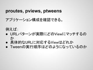 proutes, pviews, ptweens
アプリケーション構成を確認できる。

例えば：
● URLパターンが実際にどのViewにマッチするの
  か
● 具体的なURLに対応するViewはどれか
● Tweenの実行順序はどのようにな...