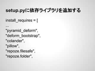 setup.pyに依存ライブラリを追加する

install_requires = [
...
"pyramid_deform",
"deform_bootstrap",
"colander",
"pillow",
"repoze.filesa...