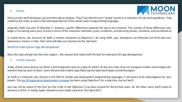 ● Syntax
Once you hire swift developer, just ask them about syntaxes. They’ll say that the term “syntax” points to a collection of rules and regulations. They
underline the order, as well as the interdependencies of the words used in programming languages.
Originally, Swift was part of Objective C. However, specific differences separate the two at the moment. The number of these differences also
keeps on increasing every year, at least in terms of the invocation methods, cycles, conditions, and declaring classes, constants, and enumerations.
In simple terms, the structure of Swift is simpler compared to Objective C. By using Swift, your developers can fabricate out-of-the-box user
experiences. Sooner or later, their work will take your business to the next level.
Swift for enterprise app development
Now, this topic will get into the main subject – the reasons that make Swift the best for enterprise iOS app development.
● Trendy language
Today, almost every person out there is technologically savvy to a specific extent. At the very least, they can recognize modern technologies the
moment they lay eyes on them. Users will prioritize mobile apps featuring the latest techniques and technologies.
As Swift is a relatively new entrant in the field of mobile app development programming languages, it will prove to be advantageous for your
project. The top iOS application development company has been using Objective C for a long time, but not Swift.
You may not be aware of this fact, but the truth is that Objective C has been around for thirty-three years. On the other hand, Swift made its
entrance in 2014. In reality, Apple released a more stable variant on 21st April 2017.
 