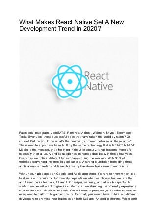 What Makes React Native Set A New
Development Trend In 2020?
Facebook, Instagram, UberEATS, Pinterest, Airbnb, Walmart, Skype, Bloomberg,
Tesla. Ever used these successful apps that have taken the world by storm? Of
course! But, do you know what’s the one thing common between all these apps?
These mobile apps have been built by the same technology that is REACT NATIVE.
Mobile is the most sought-after thing in the 21​st​ century. It has become more of a
necessity than a luxury and its usage has increased drastically in these few years.
Every day we notice, different types of apps ruling the markets. With 90% of
websites converting into mobile applications. A strong foundation beholding these
applications is needed and React Native by Facebook has come to our rescue.
With uncountable apps on Google and Apple app store, it’s hard to know which app
best suits our requirements! It solely depends on what we choose but we rate the
app based on its features, UI and UX designs, security, and all such aspects. A
start-up owner will want to give its customer an outstanding user-friendly experience
to promote his business at its peak. You will want to promote your products/ideas on
every mobile platform to gain exposure. For that, you would have to hire two different
developers to promote your business on both iOS and Android platforms. While both
 