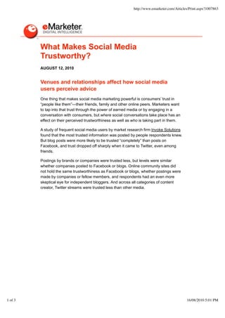 http://www.emarketer.com/Articles/Print.aspx?1007863




         What Makes Social Media
         Trustworthy?
         AUGUST 12, 2010


         Venues and relationships affect how social media
         users perceive advice
         One thing that makes social media marketing powerful is consumers’ trust in
         “people like them”—their friends, family and other online peers. Marketers want
         to tap into that trust through the power of earned media or by engaging in a
         conversation with consumers, but where social conversations take place has an
         effect on their perceived trustworthiness as well as who is taking part in them.

         A study of frequent social media users by market research firm Invoke Solutions
         found that the most trusted information was posted by people respondents knew.
         But blog posts were more likely to be trusted “completely” than posts on
         Facebook, and trust dropped off sharply when it came to Twitter, even among
         friends.

         Postings by brands or companies were trusted less, but levels were similar
         whether companies posted to Facebook or blogs. Online community sites did
         not hold the same trustworthiness as Facebook or blogs, whether postings were
         made by companies or fellow members, and respondents had an even more
         skeptical eye for independent bloggers. And across all categories of content
         creator, Twitter streams were trusted less than other media.




1 of 3                                                                                        16/08/2010 5:01 PM
 